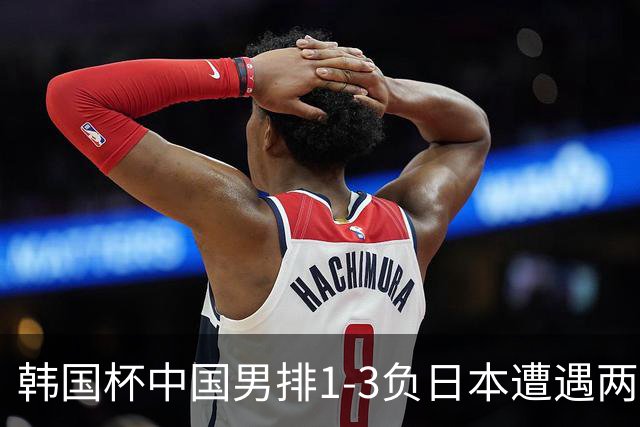 韩国杯中国男排1-3负日本遭遇两连败 张景胤休战